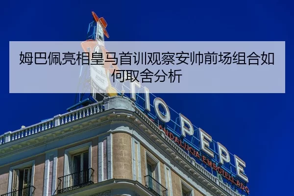 姆巴佩亮相皇马首训观察安帅前场组合如何取舍分析