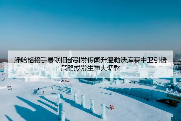 滕哈格接手曼联旧部引发传闻升温勒沃库森中卫引援策略或发生重大调整