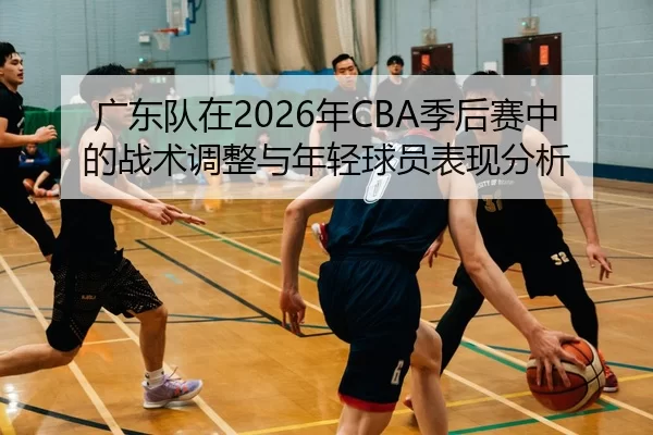 广东队在2026年CBA季后赛中的战术调整与年轻球员表现分析