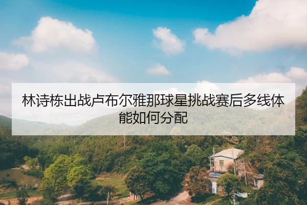 林诗栋出战卢布尔雅那球星挑战赛后多线体能如何分配