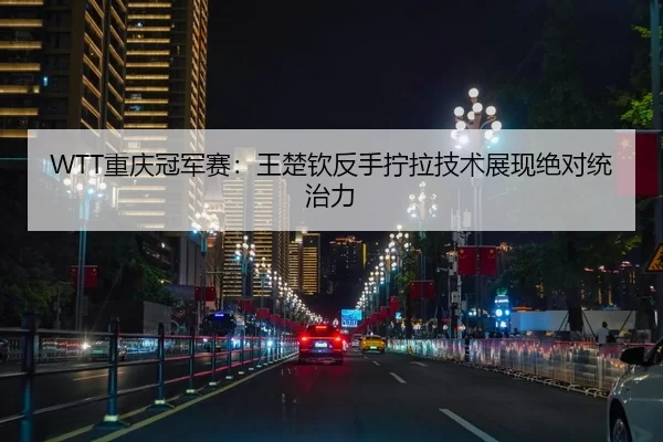 WTT重庆冠军赛：王楚钦反手拧拉技术展现绝对统治力