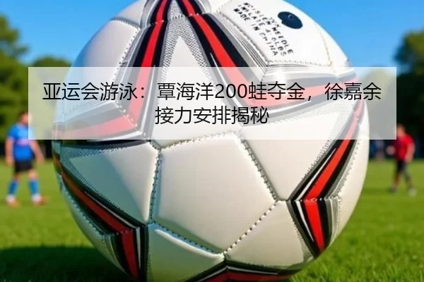 亚运会游泳：覃海洋200蛙夺金，徐嘉余接力安排揭秘