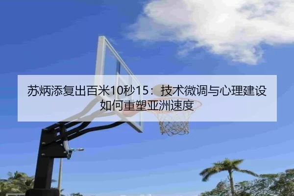 苏炳添复出百米10秒15：技术微调与心理建设如何重塑亚洲速度