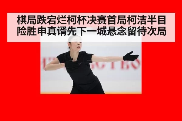 棋局跌宕烂柯杯决赛首局柯洁半目险胜申真谞先下一城悬念留待次局