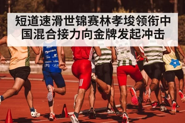 短道速滑世锦赛林孝埈领衔中国混合接力向金牌发起冲击
