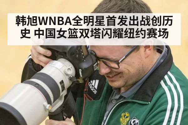 韩旭WNBA全明星首发出战创历史 中国女篮双塔闪耀纽约赛场