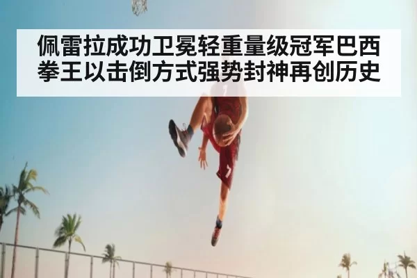 佩雷拉成功卫冕轻重量级冠军巴西拳王以击倒方式强势封神再创历史