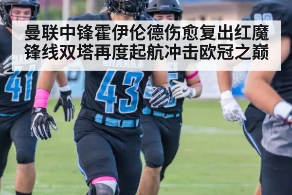 曼联中锋霍伊伦德伤愈复出红魔锋线双塔再度起航冲击欧冠之巅